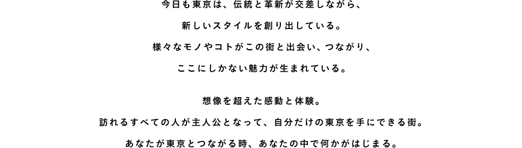 今日も東京は、伝統と革新が交差しながら、新しいスタイルを創り出している。様々なモノやコトがこの街と出会い、つながり、ここにしかない魅力が生まれている。想像を超えた感動と体験。訪れるすべての人が主人公となって、自分だけの東京を手にできる街。あなたが東京とつながる時、あなたの中で何かがはじまる。